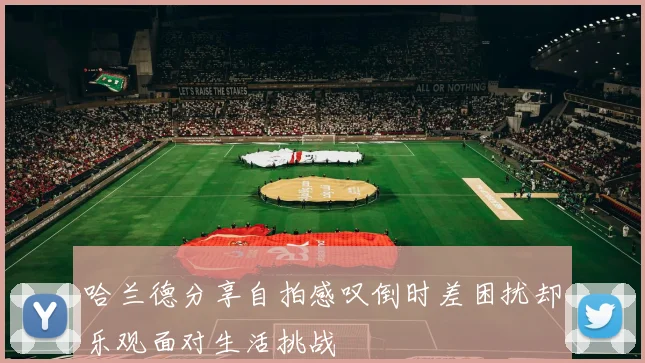 哈兰德分享自拍感叹倒时差困扰却乐观面对生活挑战