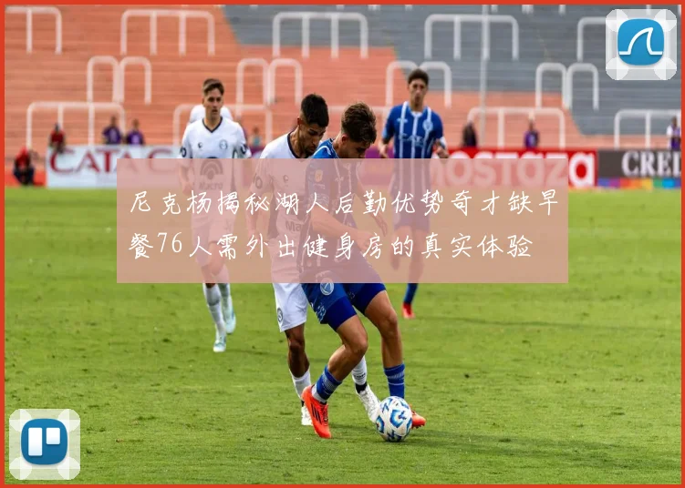 尼克杨揭秘湖人后勤优势奇才缺早餐76人需外出健身房的真实体验